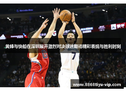 黄蜂与快船在深圳展开激烈对决球迷期待精彩表现与胜利时刻